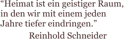 “Heimat ist ein geistiger Raum,  in den wir mit einem jeden  Jahre tiefer eindringen.” Reinhold Schneider
