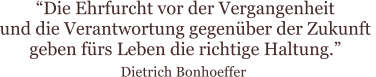 “Die Ehrfurcht vor der Vergangenheit  und die Verantwortung gegenüber der Zukunft  geben fürs Leben die richtige Haltung.”  Dietrich Bonhoeffer