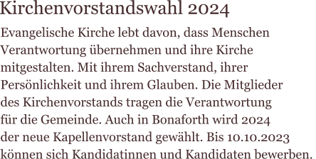 Evangelische Kirche lebt davon, dass Menschen  Verantwortung übernehmen und ihre Kirche  mitgestalten. Mit ihrem Sachverstand, ihrer  Persönlichkeit und ihrem Glauben. Die Mitglieder  des Kirchenvorstands tragen die Verantwortung  für die Gemeinde. Auch in Bonaforth wird 2024  der neue Kapellenvorstand gewählt. Bis 10.10.2023  können sich Kandidatinnen und Kandidaten bewerben.    Kirchenvorstandswahl 2024