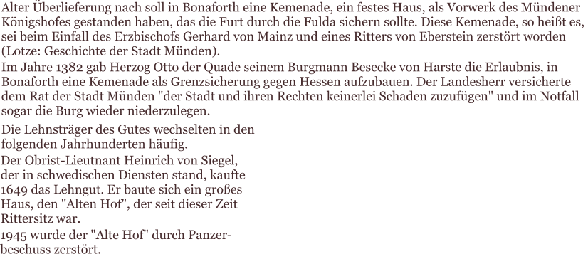 Alter Überlieferung nach soll in Bonaforth eine Kemenade, ein festes Haus, als Vorwerk des Mündener  Königshofes gestanden haben, das die Furt durch die Fulda sichern sollte. Diese Kemenade, so heißt es,  sei beim Einfall des Erzbischofs Gerhard von Mainz und eines Ritters von Eberstein zerstört worden  (Lotze: Geschichte der Stadt Münden). Im Jahre 1382 gab Herzog Otto der Quade seinem Burgmann Besecke von Harste die Erlaubnis, in  Bonaforth eine Kemenade als Grenzsicherung gegen Hessen aufzubauen. Der Landesherr versicherte  dem Rat der Stadt Münden "der Stadt und ihren Rechten keinerlei Schaden zuzufügen" und im Notfall  sogar die Burg wieder niederzulegen. Die Lehnsträger des Gutes wechselten in den  folgenden Jahrhunderten häufig.  Der Obrist-Lieutnant Heinrich von Siegel,  der in schwedischen Diensten stand, kaufte  1649 das Lehngut. Er baute sich ein großes  Haus, den "Alten Hof", der seit dieser Zeit  Rittersitz war. 1945 wurde der "Alte Hof" durch Panzer- beschuss zerstört.