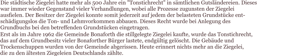 Die städtische Ziegelei hatte mehr als 500 Jahre ein "Tonstichrecht" in sämtlichen Gutsländereien. Dieses war immer wieder Gegenstand vieler Verhandlungen, wobei alle Prozesse zugunsten der Ziegelei ausfielen. Der Besitzer der Ziegelei konnte somit jederzeit auf jedem der belasteten Grundstücke ent-schädigungslos die Ton- und Lehmvorkommen abbauen. Dieses Recht wurde bei Anlegung des Grundbuchs bei den betreffenden Grundstücken eingetragen.   Erst als im Jahre 1962 die Gemeinde Bonaforth die stillgelegte Ziegelei kaufte, wurde das Tonstichrecht,  das auf dem Grundbesitz vieler Bonaforther Bürger lastete, endgültig gelöscht. Die Gebäude und  Trockenschuppen wurden von der Gemeinde abgerissen. Heute erinnert nichts mehr an die Ziegelei,  die zu den ältesten Ziegeleien Deutschlands zählte.