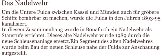 Das Nadelwehr Um die Untere Fulda zwischen Kassel und Münden auch für größere  Schiffe befahrbar zu machen, wurde die Fulda in den Jahren 1893-95  kanalisiert. In diesem Zusammenhang wurde in Bonaforth ein Nadelwehr als  Staustufe errichtet. Dieses alte Nadelwehr wurde 1989 durch die  neue Schleusenanlage ersetzt.Ein Segment des alten Nadelwehres  wurde beim Bau der neuen Schleuse nahe der Fulda zur Anschauung  aufgestellt.